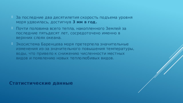 За последние два десятилетия скорость подъема уровня моря удвоилась, достигнув 3 мм в год. Почти половина всего тепла, накопленного Землей за последние пятьдесят лет, сосредоточено именно в верхних слоях океана. Экосистема Баренцева моря претерпела значительные изменения из-за значительного повышения температуры, воды, что привело к снижению численности местных видов и появлению новых теплолюбивых видов. Статистические данные 