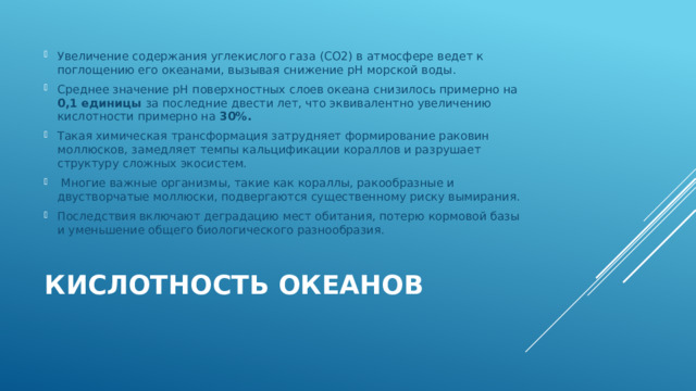 Увеличение содержания углекислого газа (СО2) в атмосфере ведет к поглощению его океанами, вызывая снижение рН морской воды. Среднее значение рН поверхностных слоев океана снизилось примерно на 0,1 единицы за последние двести лет, что эквивалентно увеличению кислотности примерно на 30%. Такая химическая трансформация затрудняет формирование раковин моллюсков, замедляет темпы кальцификации кораллов и разрушает структуру сложных экосистем.  Многие важные организмы, такие как кораллы, ракообразные и двустворчатые моллюски, подвергаются существенному риску вымирания. Последствия включают деградацию мест обитания, потерю кормовой базы и уменьшение общего биологического разнообразия. Кислотность океанов   