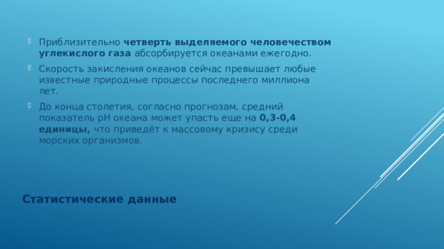 Приблизительно четверть выделяемого человечеством углекислого газа абсорбируется океанами ежегодно. Скорость закисления океанов сейчас превышает любые известные природные процессы последнего миллиона лет. До конца столетия, согласно прогнозам, средний показатель рН океана может упасть еще на 0,3-0,4 единицы, что приведёт к массовому кризису среди морских организмов. Статистические данные 