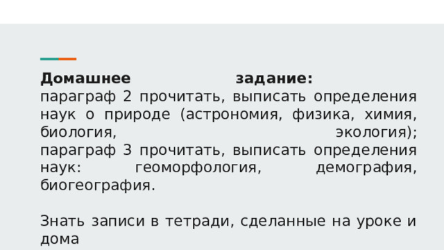 Домашнее задание:  параграф 2 прочитать, выписать определения наук о природе (астрономия, физика, химия, биология, экология);  параграф 3 прочитать, выписать определения наук: геоморфология, демография, биогеография.   Знать записи в тетради, сделанные на уроке и дома 