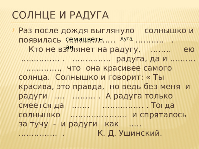 дуга Солнце и радуга Раз после дождя выглянуло солнышко и появилась ………………. - ……….. . Кто не взглянет на радугу, …….. ею …………… . …………… радуга, да и ………. …………., что она красивее самого солнца. Солнышко и говорит: « Ты красива, это правда, но ведь без меня и радуги …. ……… . А радуга только смеется да ……. ……………. . Тогда солнышко …………………. и спряталось за тучу - и радуги как ….. …………… . К. Д. Ушинский. семицветная 