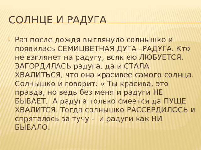 Солнце и радуга Раз после дождя выглянуло солнышко и появилась СЕМИЦВЕТНАЯ ДУГА –РАДУГА. Кто не взглянет на радугу, всяк ею ЛЮБУЕТСЯ. ЗАГОРДИЛАСЬ радуга, да и СТАЛА ХВАЛИТЬСЯ, что она красивее самого солнца. Солнышко и говорит: « Ты красива, это правда, но ведь без меня и радуги НЕ БЫВАЕТ. А радуга только смеется да ПУЩЕ ХВАЛИТСЯ. Тогда солнышко РАССЕРДИЛОСЬ и спряталось за тучу - и радуги как НИ БЫВАЛО. 