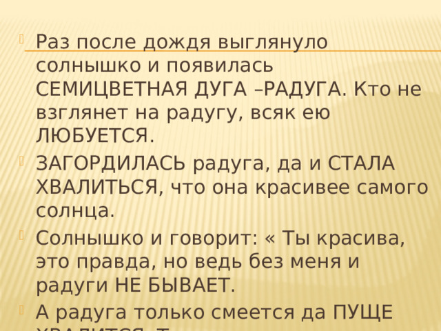 Раз после дождя выглянуло солнышко и появилась СЕМИЦВЕТНАЯ ДУГА –РАДУГА. Кто не взглянет на радугу, всяк ею ЛЮБУЕТСЯ. ЗАГОРДИЛАСЬ радуга, да и СТАЛА ХВАЛИТЬСЯ, что она красивее самого солнца. Солнышко и говорит: « Ты красива, это правда, но ведь без меня и радуги НЕ БЫВАЕТ. А радуга только смеется да ПУЩЕ ХВАЛИТСЯ. Тогда солнышко РАССЕРДИЛОСЬ и спряталось за тучу - и радуги как НИ БЫВАЛО. 