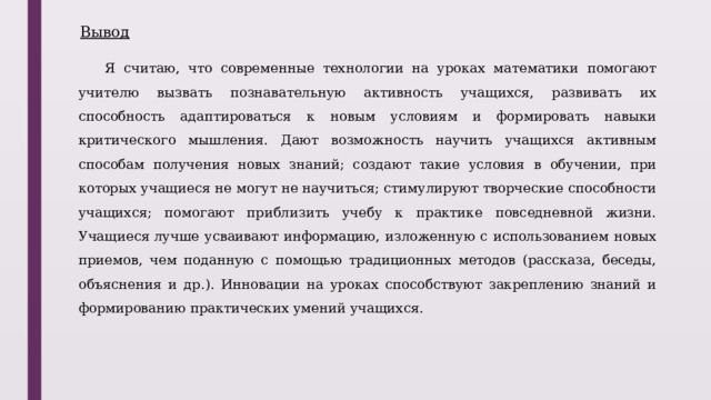 Вывод Я считаю, что современные технологии на уроках математики помогают учителю вызвать познавательную активность учащихся, развивать их способность адаптироваться к новым условиям и формировать навыки критического мышления. Дают возможность научить учащихся активным способам получения новых знаний; создают такие условия в обучении, при которых учащиеся не могут не научиться; стимулируют творческие способности учащихся; помогают приблизить учебу к практике повседневной жизни. Учащиеся лучше усваивают информацию, изложенную с использованием новых приемов, чем поданную с помощью традиционных методов (рассказа, беседы, объяснения и др.). Инновации на уроках способствуют закреплению знаний и формированию практических умений учащихся. 