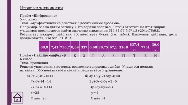 Игровые технологии   Приём «Шифрование» 5 – 6 класс Тема. «Арифметические действия с десятичными дробями» Например, задаю детям загадку «Что дороже золота?». Чтобы ответить на этот вопрос учащимся предлагается найти значение выражения 614,84:76-5,7*1,3+204,476:6,8.        Результату каждого действия соответствует буква (см. табл.). Выполнив действия, дети догадываются, что это: КНИГА. 88,9 Е 7,41 Н 730,7 Р 8,09 К 337 0,68 З Г 30,75 67,1 А Ь 3168 П 837,48 Т 7751 30,07 Б И Приём «Найдите ошибку» 6 класс Тема. Уравнения Решены уравнения, в которых, возможно допущены ошибки. Учащиеся должны их найти, обосновать свое мнение и решить верно уравнение. а) 7х-2(3х-7)=14                                б) 3у+3(у-2)-5(у-3)=0     7х-6х-14=14                                     3у+3у-2-5у+3=0     7х-6х=14+14                                     3у+3у-5у=2-3     х=28                                             у=-1     Ответ: 28.                                     Ответ: -1. 
