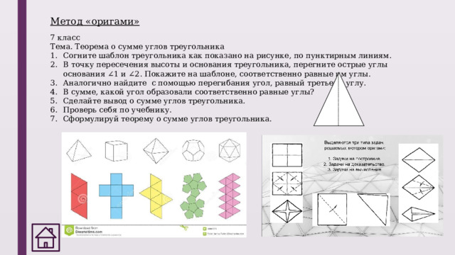 Метод «оригами» 7 класс Тема. Теорема о сумме углов треугольника Согните шаблон треугольника как показано на рисунке, по пунктирным линиям. В точку пересечения высоты и основания треугольника, перегните острые углы основания ∠ 1 и ∠ 2. Покажите на шаблоне, соответственно равные им углы. Аналогично найдите с помощью перегибания угол, равный третьему углу. В сумме, какой угол образовали соответственно равные углы? Сделайте вывод о сумме углов треугольника. Проверь себя по учебнику. Сформулируй теорему о сумме углов треугольника. 