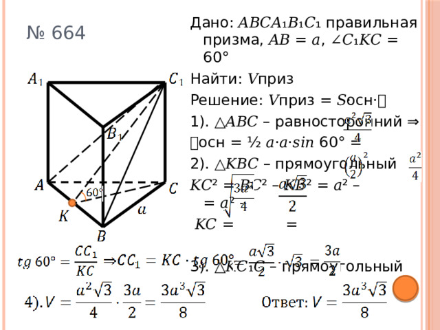 Дано: 𝐴𝐵𝐶𝐴₁𝐵₁𝐶₁ правильная призма, 𝐴𝐵 = 𝑎, ∠𝐶₁𝐾𝐶 = 60° Найти: 𝑉приз Решение: 𝑉приз = 𝑆осн·𝘩 1). △𝐴𝐵𝐶 – равносторонний ⇒ 𝑆 осн = ½ 𝑎·𝑎·𝑠𝑖𝑛 60° = 2). △𝐾𝐵𝐶 – прямоугольный 𝐾𝐶 ² = 𝐵𝐶² – 𝐾𝐵² = 𝑎² – = 𝑎² – 𝐾𝐶 = = 3). △𝐾𝐶₁𝐶 – прямоугольный № 664 