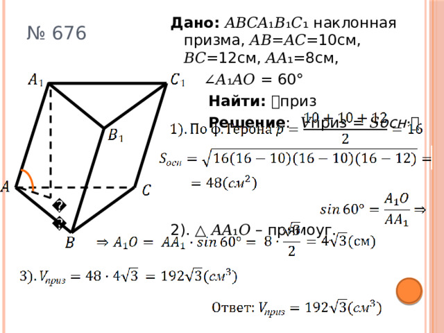 Дано: 𝐴𝐵𝐶𝐴₁𝐵₁𝐶₁ наклонная призма, 𝐴𝐵=𝐴𝐶=10см, 𝐵𝐶=12см, 𝐴𝐴₁=8см, ∠𝐴₁𝐴𝑂 = 60°  Найти: 𝑉приз  Решение : 𝑉приз = 𝑆 осн ·𝘩 2). △ 𝐴𝐴₁𝑂 – прямоуг. № 676 𝑂 