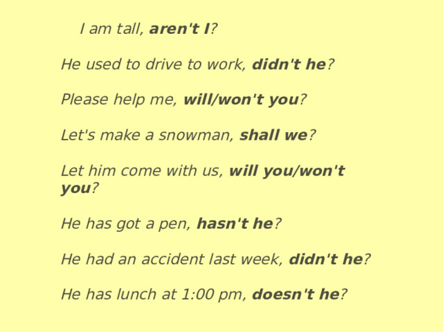  I am tall,   aren't I ?  He used to drive to work,   didn't he ?  Please help me,   will/won't you ?  Let's make a snowman,   shall we ?  Let him come with us,   will you/won't you ?  He has got a pen,   hasn't he ?  He had an accident last week,   didn't he ?  He has lunch at 1:00 pm,   doesn't he ? 