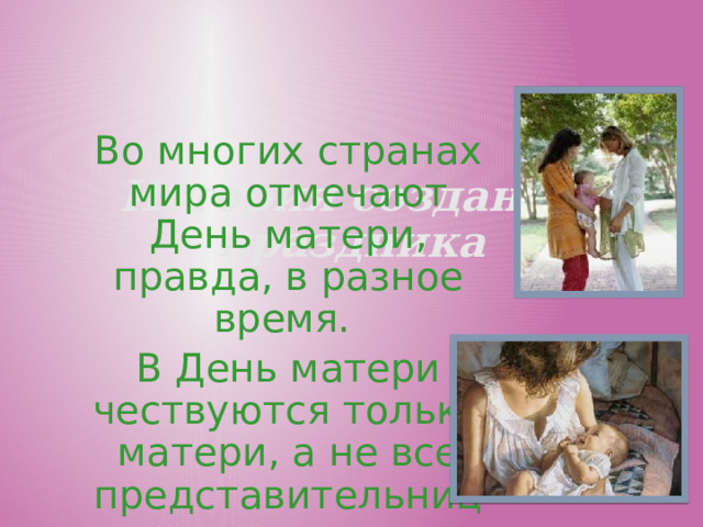 История создания праздника Во многих странах мира отмечают День матери, правда, в разное время. В День матери чествуются только матери, а не все представительницы слабого пола.  