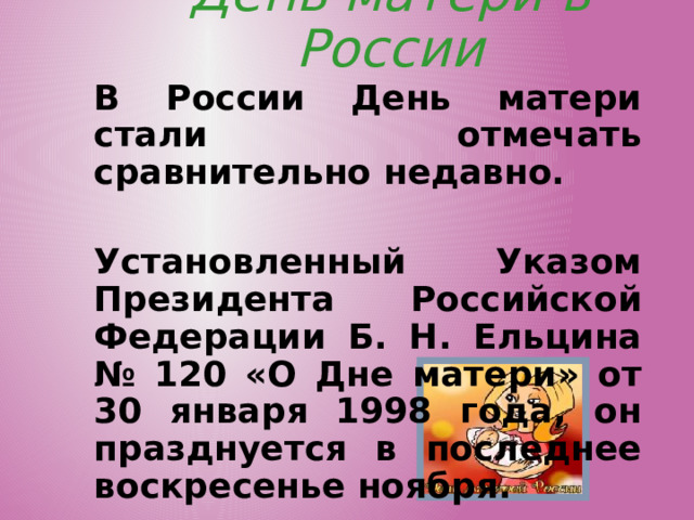 День матери в России В России День матери стали отмечать сравнительно недавно.  Установленный Указом Президента Российской Федерации Б. Н. Ельцина № 120 «О Дне матери» от 30 января 1998 года, он празднуется в последнее воскресенье ноября.  