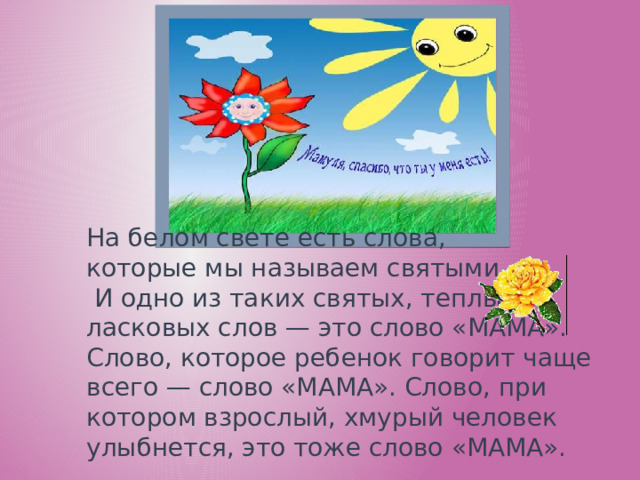 На белом свете есть слова, которые мы называем святыми.  И одно из таких святых, теплых ласковых слов — это слово «МАМА». Слово, которое ребенок говорит чаще всего — слово «МАМА». Слово, при котором взрослый, хмурый человек улыбнется, это тоже слово «МАМА».    