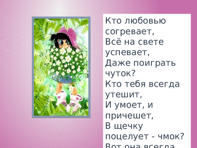 Кто любовью согревает,  Всё на свете успевает,  Даже поиграть чуток?  Кто тебя всегда утешит,  И умоет, и причешет,  В щечку поцелует - чмок?  Вот она всегда какая -  Моя мамочка родная!    