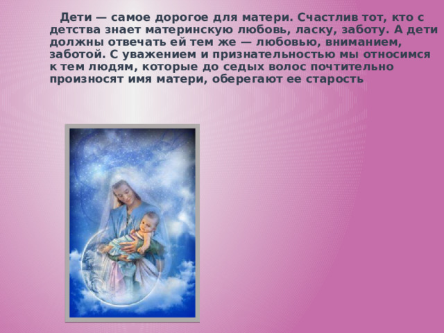 Дети — самое дорогое для матери. Счастлив тот, кто с детства знает материнскую любовь, ласку, заботу. А дети должны отвечать ей тем же — любовью, вниманием, заботой. С уважением и признательностью мы относимся к тем людям, которые до седых волос почтительно произносят имя матери, оберегают ее старость  