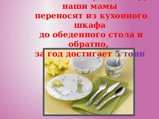 Общий вес посуды, которую наши мамы  переносят из кухонного шкафа  до обеденного стола и обратно, за год достигает 5 тонн 