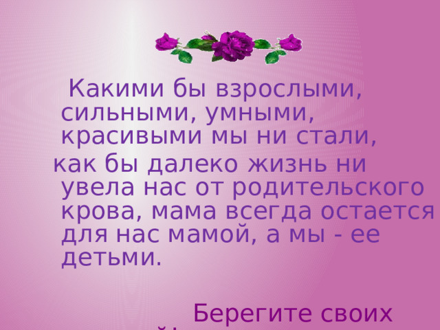  Какими бы взрослыми, сильными, умными, красивыми мы ни стали, как бы далеко жизнь ни увела нас от родительского крова, мама всегда остается для нас мамой, а мы - ее детьми.  Берегите своих матерей!  