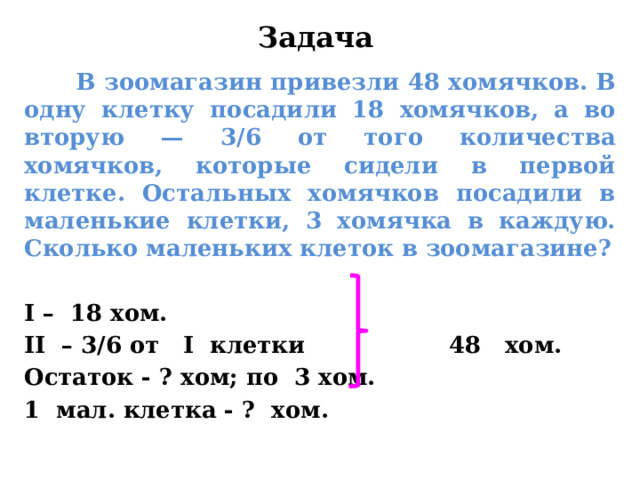Задача  В зоомагазин привезли 48 хомячков. В одну клетку посадили 18 хомячков, а во вторую — 3/6 от того количества хомячков, которые сидели в первой клетке. Остальных хомячков посадили в маленькие клетки, 3 хомячка в каждую. Сколько маленьких клеток в зоомагазине?  I  – 18 хом. II – 3/6 от I клетки 48 хом. Остаток - ? хом; по 3 хом. 1 мал. клетка - ? хом.   
