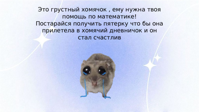 Это грустный хомячок , ему нужна твоя помощь по математике! Постарайся получить пятерку что бы она прилетела в хомячий дневничок и он стал счастлив 