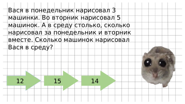 Вася в понедельник нарисовал 3 машинки. Во вторник нарисовал 5 машинок. А в среду столько, сколько нарисовал за понедельник и вторник вместе. Сколько машинок нарисовал Вася в среду? 12 15 14 