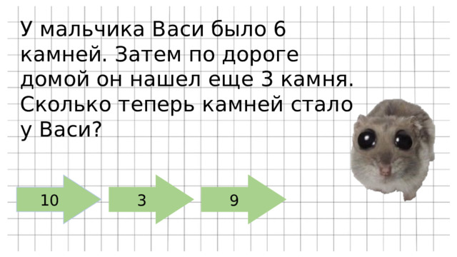 У мальчика Васи было 6 камней. Затем по дороге домой он нашел еще 3 камня. Сколько теперь камней стало у Васи? 10 3 9 