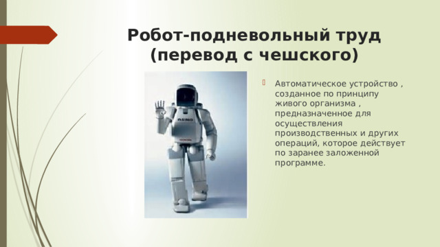 Робот-подневольный труд  (перевод с чешского) Автоматическое устройство , созданное по принципу живого организма , предназначенное для осуществления производственных и других операций, которое действует по заранее заложенной программе. 