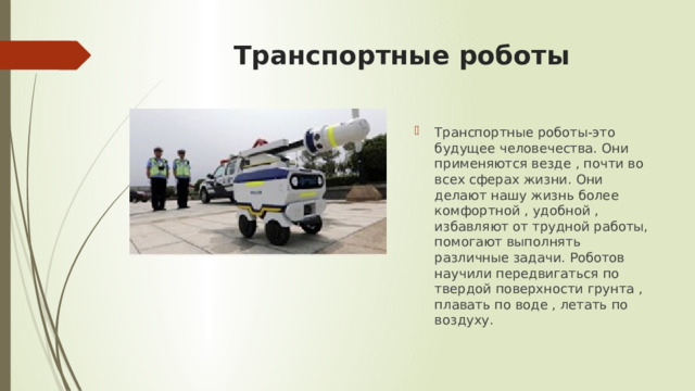 Транспортные роботы Транспортные роботы-это будущее человечества. Они применяются везде , почти во всех сферах жизни. Они делают нашу жизнь более комфортной , удобной , избавляют от трудной работы, помогают выполнять различные задачи. Роботов научили передвигаться по твердой поверхности грунта , плавать по воде , летать по воздуху. 