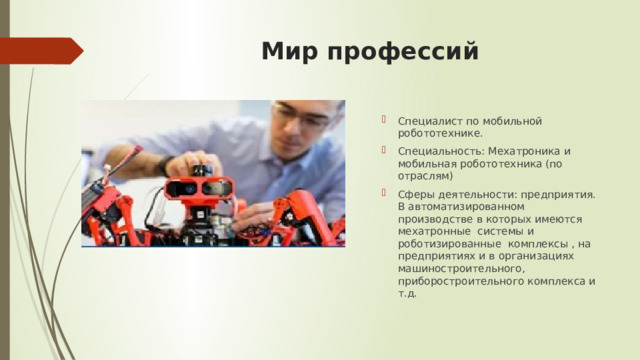 Мир профессий Специалист по мобильной робототехнике. Специальность: Мехатроника и мобильная робототехника (по отраслям) Сферы деятельности: предприятия. В автоматизированном производстве в которых имеются мехатронные системы и роботизированные комплексы , на предприятиях и в организациях машиностроительного, приборостроительного комплекса и т.д. 