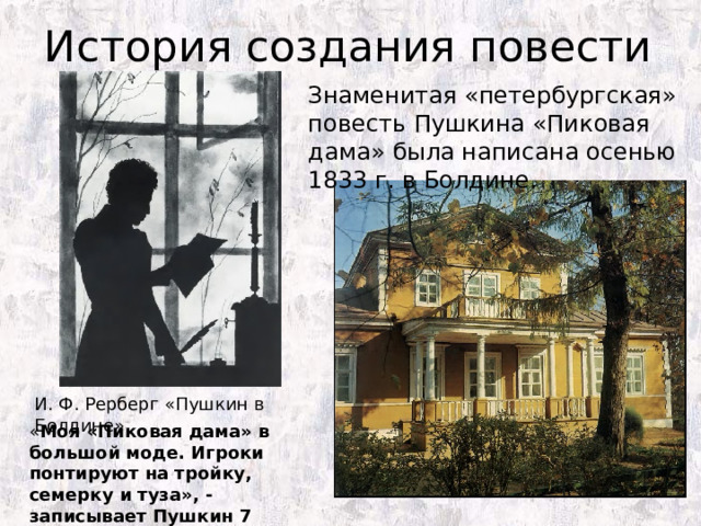 История создания повести Знаменитая «петербургская» повесть Пушкина «Пиковая дама» была написана осенью 1833 г. в Болдине. И. Ф. Рерберг «Пушкин в Болдине» « Моя «Пиковая дама» в большой моде. Игроки понтируют на тройку, семерку и туза», - записывает Пушкин 7 апреля 1834 г. в своем дневнике. 