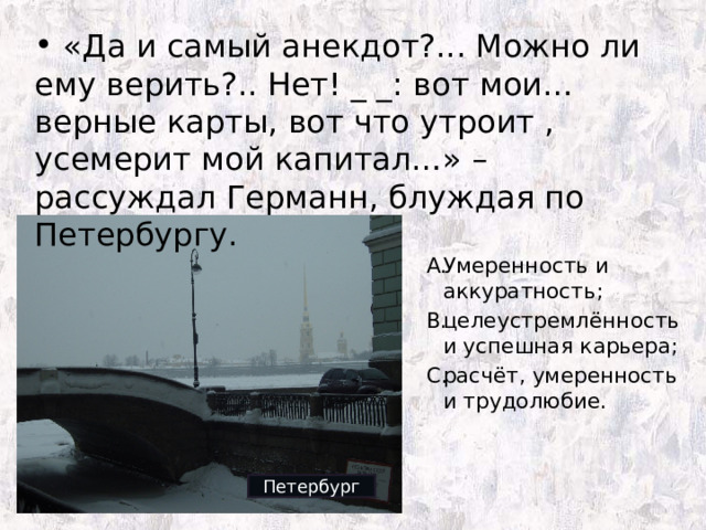  «Да и самый анекдот?... Можно ли ему верить?.. Нет! _ _: вот мои… верные карты, вот что утроит , усемерит мой капитал…» – рассуждал Германн, блуждая по Петербургу. Умеренность и аккуратность; целеустремлённость и успешная карьера; расчёт, умеренность и трудолюбие. Петербург 