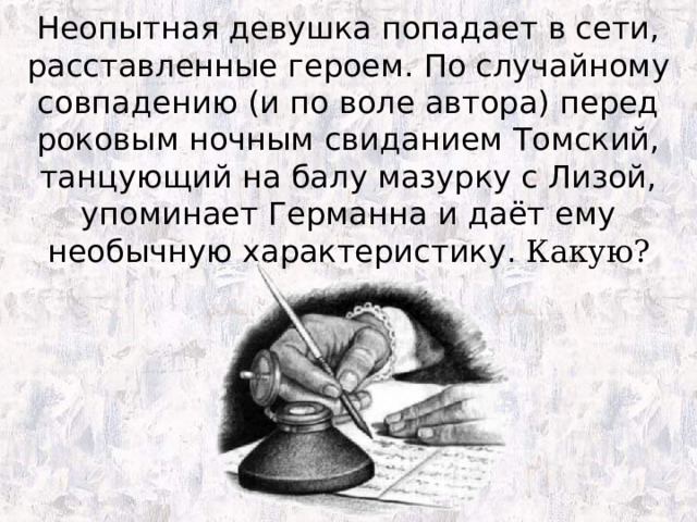 Неопытная девушка попадает в сети, расставленные героем. По случайному совпадению (и по воле автора) перед роковым ночным свиданием Томский, танцующий на балу мазурку с Лизой, упоминает Германна и даёт ему необычную характеристику. Какую? 