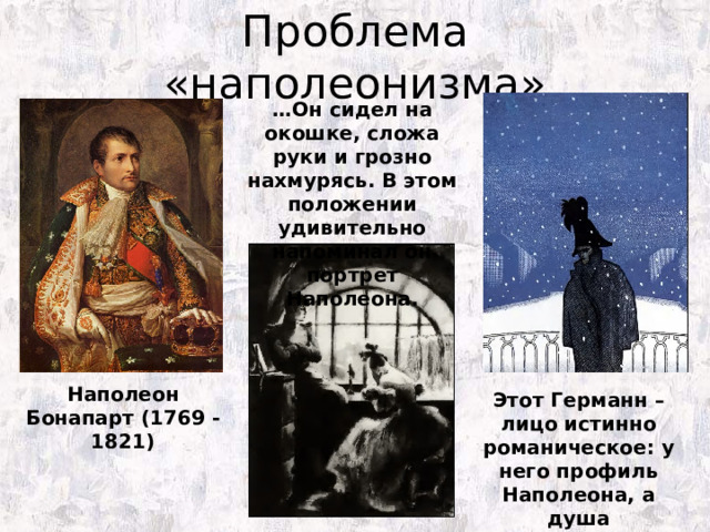 Проблема «наполеонизма» … Он сидел на окошке, сложа руки и грозно нахмурясь. В этом положении удивительно напоминал он портрет Наполеона. Наполеон Бонапарт (1769 -1821) Этот Германн – лицо истинно романическое: у него профиль Наполеона, а душа Мефистофеля. 