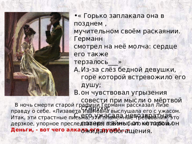 « Горько заплакала она в позднем , мучительном своём раскаянии. Германн смотрел на неё молча: сердце его также терзалось___» Из-за слёз бедной девушки, горе которой встревожило его душу; он чувствовал угрызения совести при мысли о мёртвой старухи; его ужасала невозвратная потеря тайны, от которой он ожидал обогащения.  В ночь смерти старой графини Германн рассказал Лизе правду о себе. «Лизавета Ивановна выслушала его с ужасом. Итак, эти страстные письма, эти пламенные требования, это дерзкое, упорное преследование, всё это было не любовь! Деньги, - вот чего алкала его душа!...» 