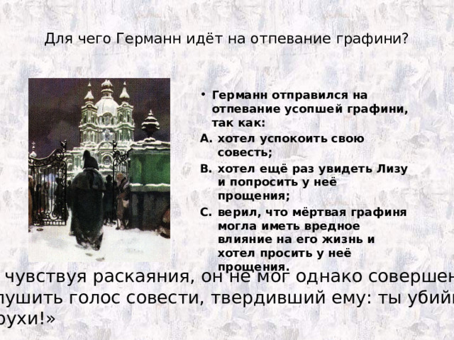 Для чего Германн идёт на отпевание графини? Германн отправился на отпевание усопшей графини, так как: хотел успокоить свою совесть; хотел ещё раз увидеть Лизу и попросить у неё прощения; верил, что мёртвая графиня могла иметь вредное влияние на его жизнь и хотел просить у неё прощения. «Не чувствуя раскаяния, он не мог однако совершенно заглушить голос совести, твердивший ему: ты убийца старухи!» 