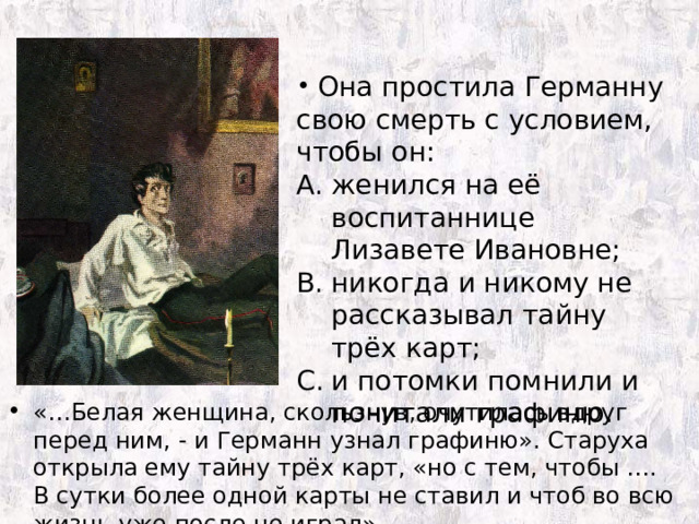  Она простила Германну свою смерть с условием, чтобы он: женился на её воспитаннице Лизавете Ивановне; никогда и никому не рассказывал тайну трёх карт; и потомки помнили и почитали графиню. «…Белая женщина, скользнув, очутилась вдруг перед ним, - и Германн узнал графиню». Старуха открыла ему тайну трёх карт, «но с тем, чтобы …. В сутки более одной карты не ставил и чтоб во всю жизнь уже после не играл». 