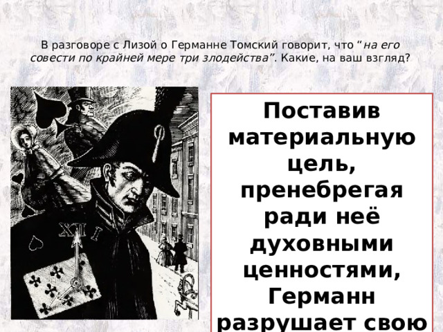 В разговоре с Лизой о Германне Томский говорит, что “ на его совести по крайней мере три злодейства” . Какие, на ваш взгляд?   Убийство любви    Убийство старухи   Саморазрушение личности Поставив материальную цель, пренебрегая ради неё духовными ценностями, Германн разрушает свою душу. 