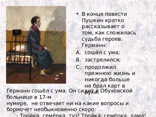 В конце повести Пушкин кратко рассказывает о том, как сложилась судьба героев. Германн: сошёл с ума; застрелился; продолжил прежнюю жизнь и никогда больше не брал карт в руки. Германн сошёл с ума. Он сидит в Обуховской больнице в 17-м нумере, не отвечает ни на какие вопросы и бормочет необыкновенно скоро:  - Тройка, семёрка, туз! Тройка, семёрка, дама!.. 