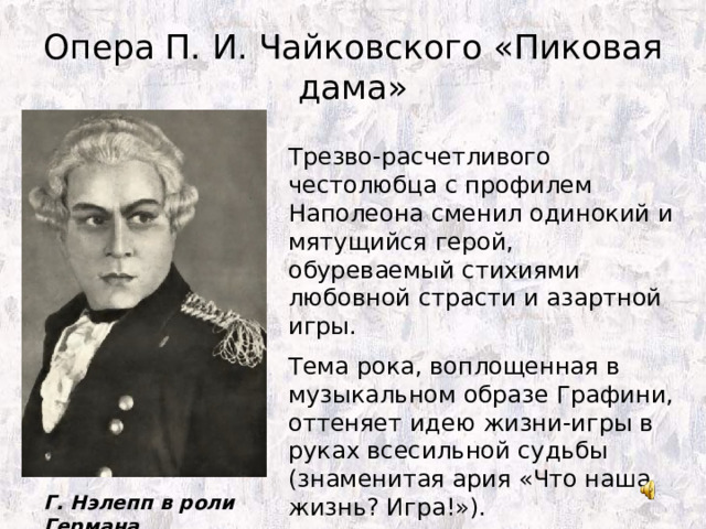Опера П. И. Чайковского «Пиковая дама» Трезво-расчетливого честолюбца с профилем Наполеона сменил одинокий и мятущийся герой, обуреваемый стихиями любовной страсти и азартной игры. Тема рока, воплощенная в музыкальном образе Графини, оттеняет идею жизни-игры в руках всесильной судьбы (знаменитая ария «Что наша жизнь? Игра!»). Г. Нэлепп в роли Германа 
