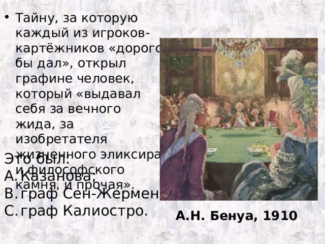 Тайну, за которую каждый из игроков-картёжников «дорого бы дал», открыл графине человек, который «выдавал себя за вечного жида, за изобретателя жизненного эликсира и философского камня, и прочая». Это был: Казанова; граф Сен-Жермен; граф Калиостро. А.Н. Бенуа, 1910 