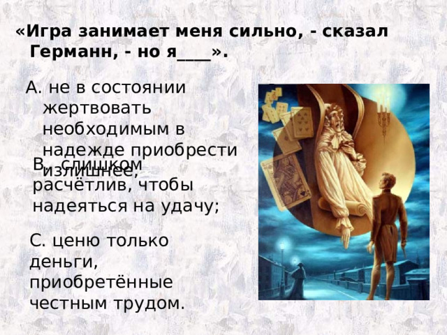 «Игра занимает меня сильно, - сказал Германн, - но я____». А. не в состоянии жертвовать необходимым в надежде приобрести излишнее; В. слишком расчётлив, чтобы надеяться на удачу; С. ценю только деньги, приобретённые честным трудом. 
