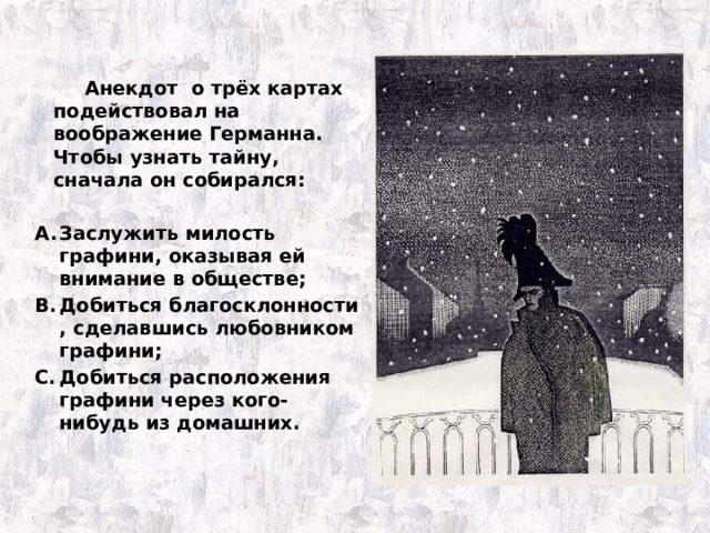   Анекдот о трёх картах подействовал на воображение Германна. Чтобы узнать тайну, сначала он собирался:  Заслужить милость графини, оказывая ей внимание в обществе; Добиться благосклонности , сделавшись любовником графини; Добиться расположения графини через кого-нибудь из домашних. 
