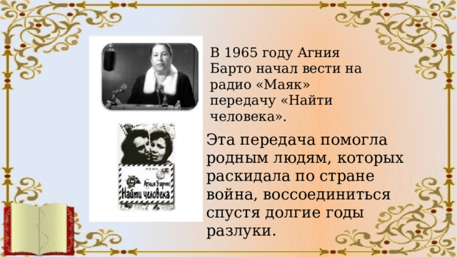 В 1965 году Агния Барто начал вести на радио «Маяк» передачу «Найти человека». Эта передача помогла родным людям, которых раскидала по стране война, воссоединиться спустя долгие годы разлуки. 
