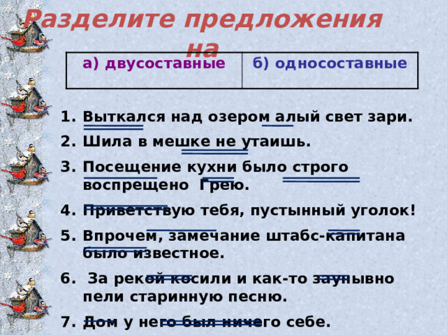 Разделите предложения на   а) двусоставные   б) односоставные Выткался над озером алый свет зари. Шила в мешке не утаишь. Посещение кухни было строго воспрещено Грею. Приветствую тебя, пустынный уголок! Впрочем, замечание штабс-капитана было известное.  За рекой косили и как-то заунывно пели старинную песню. Дом у него был ничего себе. 