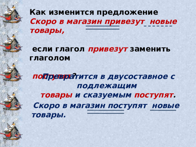 Как изменится предложение Скоро в магазин привезут новые товары,   если глагол  привезут  заменить глаголом   поступят ?  Превратится в двусоставное с подлежащим товары  и сказуемым поступят .  Скоро в магазин поступят новые товары. 