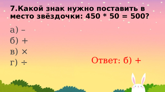 7.Какой знак нужно поставить вместо звёздочки: 450 * 50 = 500? а) – б) + в) × г) ÷ Ответ: б) + 
