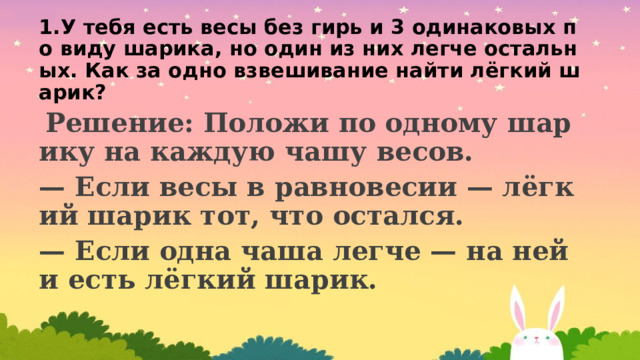 1.У тебя есть весы без гирь и 3 одинаковых по виду шарика, но один из них легче остальных. Как за одно взвешивание найти лёгкий шарик?  Решение: Положи по одному шарику на каждую чашу весов. — Если весы в равновесии — лёгкий шарик тот, что остался. — Если одна чаша легче — на ней и есть лёгкий шарик. 
