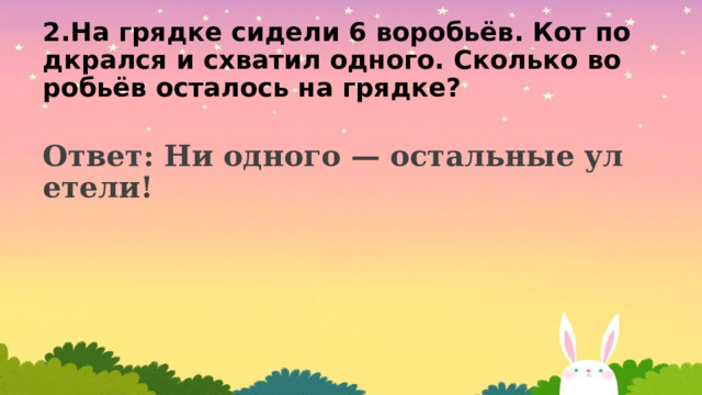 2.На грядке сидели 6 воробьёв. Кот подкрался и схватил одного. Сколько воробьёв осталось на грядке? Ответ: Ни одного — остальные улетели!  