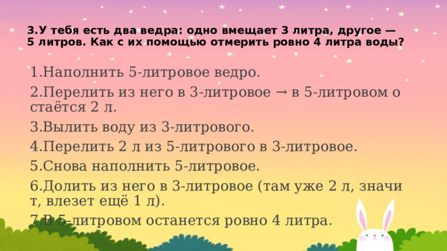 3.У тебя есть два ведра: одно вмещает 3 литра, другое — 5 литров. Как с их помощью отмерить ровно 4 литра воды?   1.Наполнить 5-литровое ведро. 2.Перелить из него в 3-литровое → в 5-литровом остаётся 2 л. 3.Вылить воду из 3-литрового. 4.Перелить 2 л из 5-литрового в 3-литровое. 5.Снова наполнить 5-литровое. 6.Долить из него в 3-литровое (там уже 2 л, значит, влезет ещё 1 л). 7.В 5-литровом останется ровно 4 литра. 