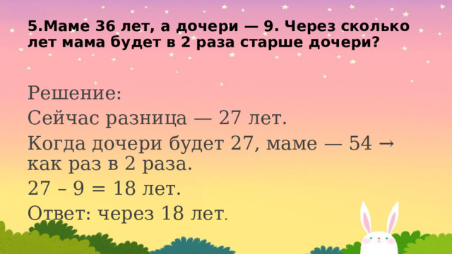 5.Маме 36 лет, а дочери — 9. Через сколько лет мама будет в 2 раза старше дочери? Решение: Сейчас разница — 27 лет. Когда дочери будет 27, маме — 54 → как раз в 2 раза. 27 – 9 = 18 лет. Ответ: через 18 лет . 