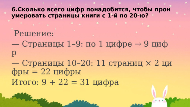 6.Сколько всего цифр понадобится, чтобы пронумеровать страницы книги с 1-й по 20-ю?    Решение: — Страницы 1–9: по 1 цифре → 9 цифр — Страницы 10–20: 11 страниц × 2 цифры = 22 цифры Итого: 9 + 22 = 31 цифра 