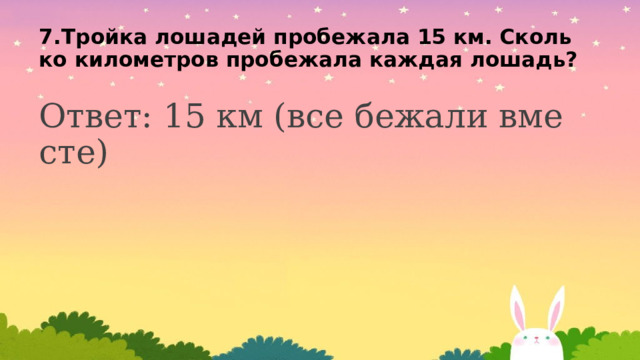 7.Тройка лошадей пробежала 15 км. Сколько километров пробежала каждая лошадь? Ответ: 15 км (все бежали вместе)    